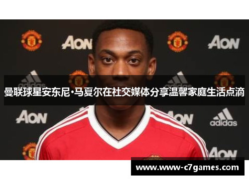 曼联球星安东尼·马夏尔在社交媒体分享温馨家庭生活点滴