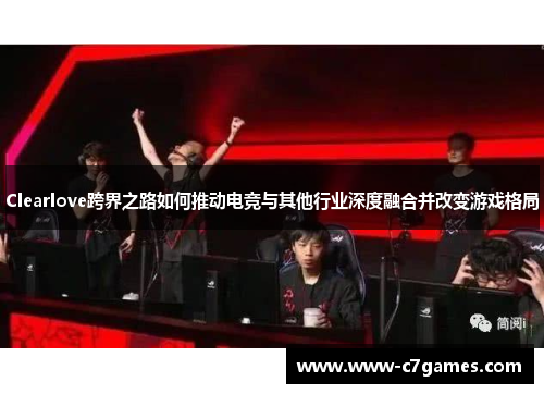 Clearlove跨界之路如何推动电竞与其他行业深度融合并改变游戏格局