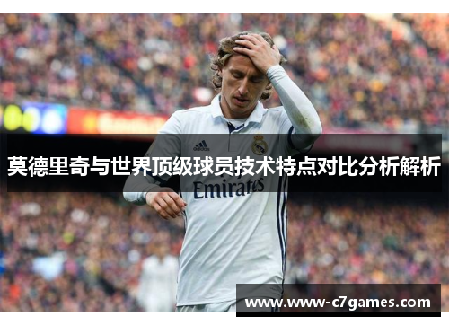 莫德里奇与世界顶级球员技术特点对比分析解析