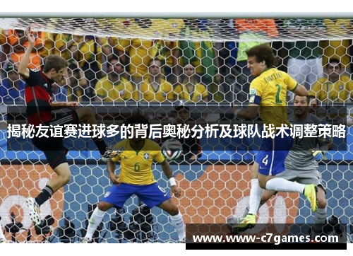 揭秘友谊赛进球多的背后奥秘分析及球队战术调整策略