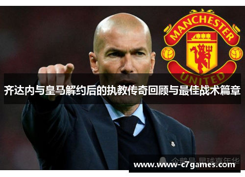 齐达内与皇马解约后的执教传奇回顾与最佳战术篇章 齐达内与皇马解约后的执教传奇回顾与最佳战术篇章